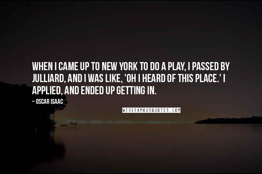 Oscar Isaac Quotes: When I came up to New York to do a play, I passed by Julliard, and I was like, 'Oh I heard of this place.' I applied, and ended up getting in.