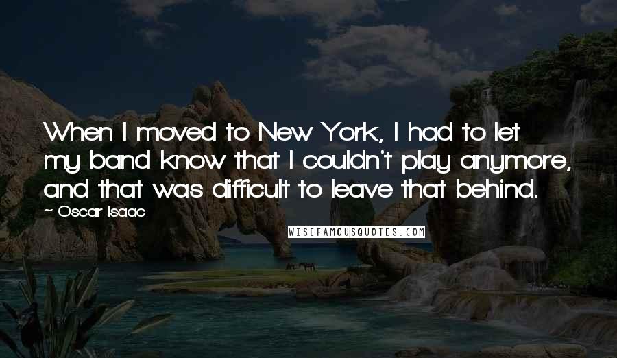 Oscar Isaac Quotes: When I moved to New York, I had to let my band know that I couldn't play anymore, and that was difficult to leave that behind.