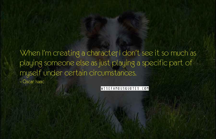 Oscar Isaac Quotes: When I'm creating a character, I don't see it so much as playing someone else as just playing a specific part of myself under certain circumstances.