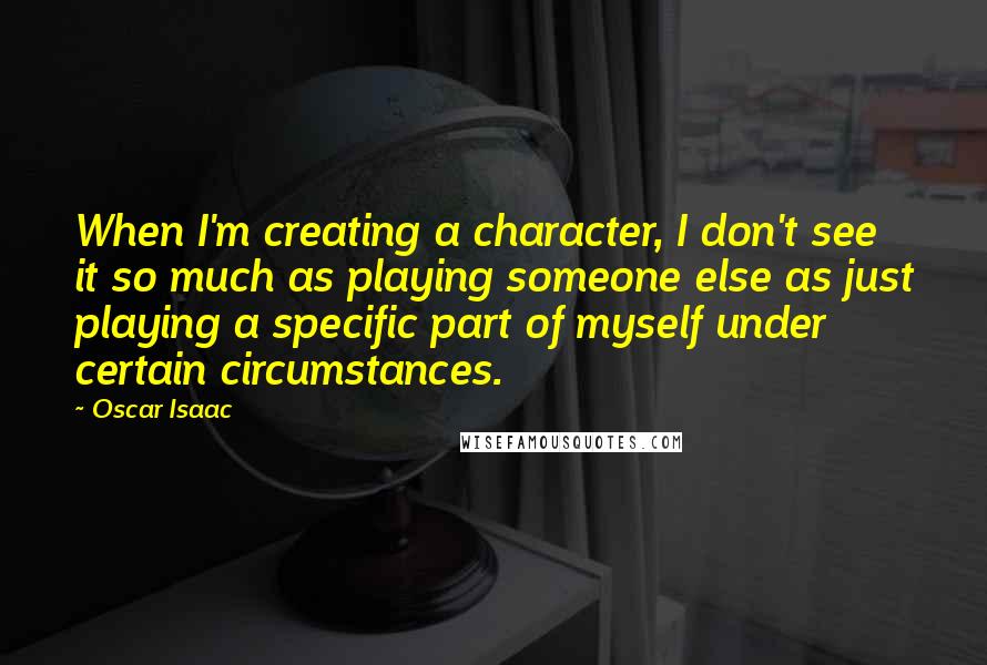 Oscar Isaac Quotes: When I'm creating a character, I don't see it so much as playing someone else as just playing a specific part of myself under certain circumstances.