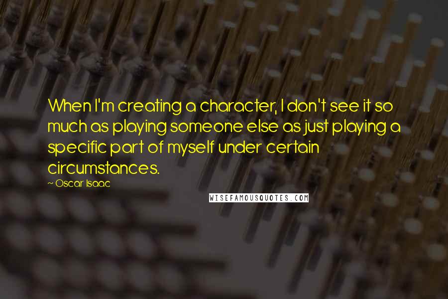 Oscar Isaac Quotes: When I'm creating a character, I don't see it so much as playing someone else as just playing a specific part of myself under certain circumstances.