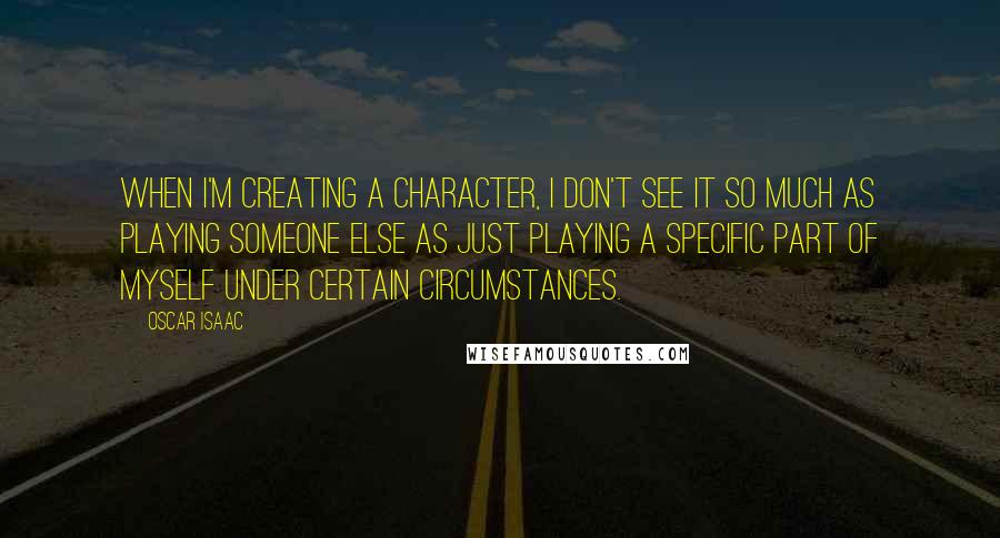 Oscar Isaac Quotes: When I'm creating a character, I don't see it so much as playing someone else as just playing a specific part of myself under certain circumstances.