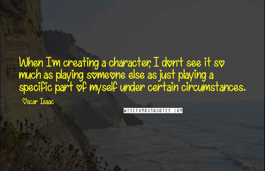 Oscar Isaac Quotes: When I'm creating a character, I don't see it so much as playing someone else as just playing a specific part of myself under certain circumstances.