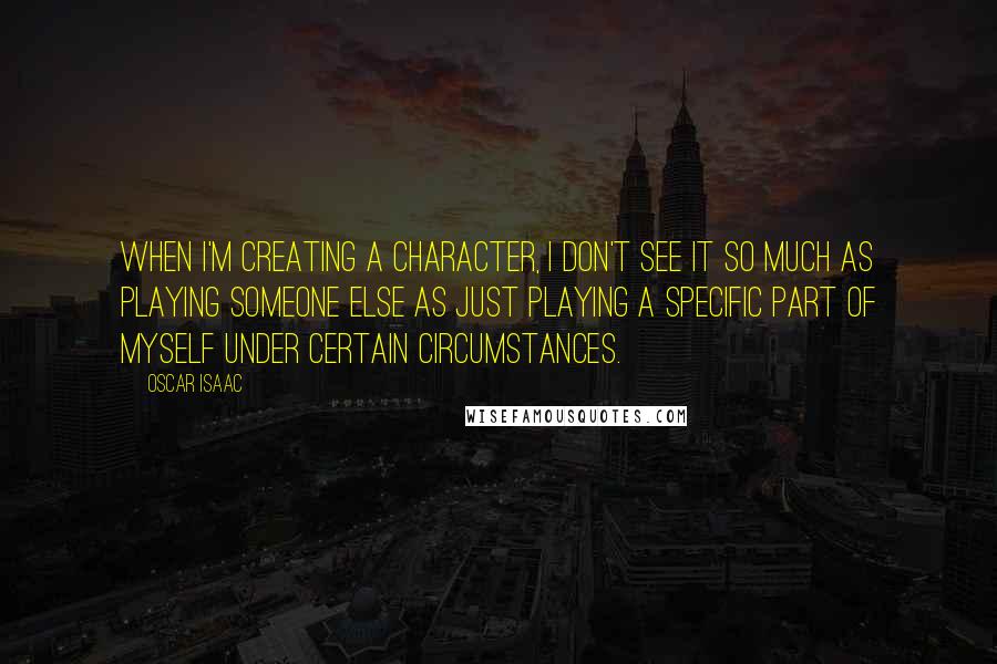 Oscar Isaac Quotes: When I'm creating a character, I don't see it so much as playing someone else as just playing a specific part of myself under certain circumstances.