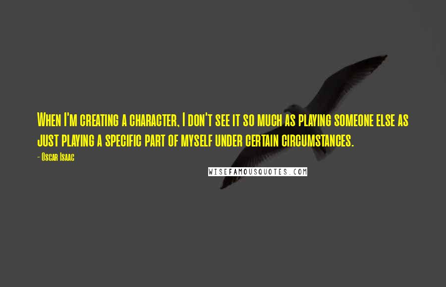 Oscar Isaac Quotes: When I'm creating a character, I don't see it so much as playing someone else as just playing a specific part of myself under certain circumstances.