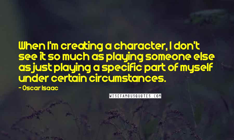 Oscar Isaac Quotes: When I'm creating a character, I don't see it so much as playing someone else as just playing a specific part of myself under certain circumstances.