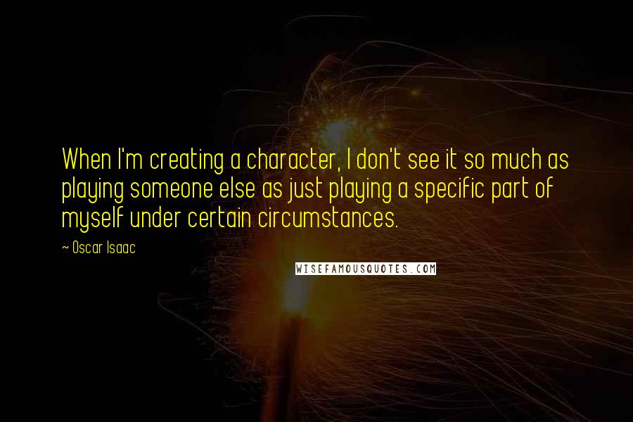 Oscar Isaac Quotes: When I'm creating a character, I don't see it so much as playing someone else as just playing a specific part of myself under certain circumstances.