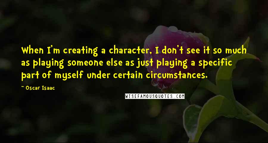 Oscar Isaac Quotes: When I'm creating a character, I don't see it so much as playing someone else as just playing a specific part of myself under certain circumstances.