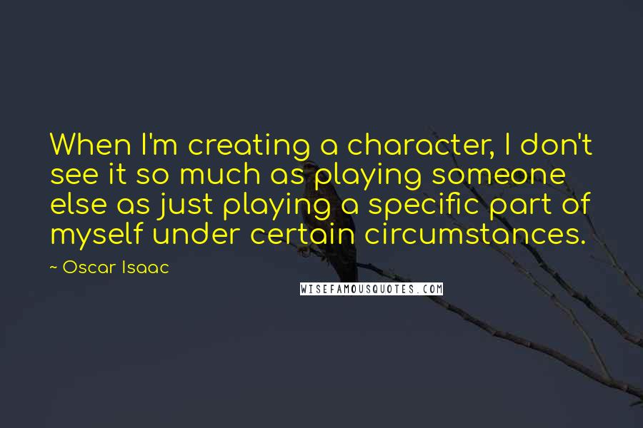Oscar Isaac Quotes: When I'm creating a character, I don't see it so much as playing someone else as just playing a specific part of myself under certain circumstances.