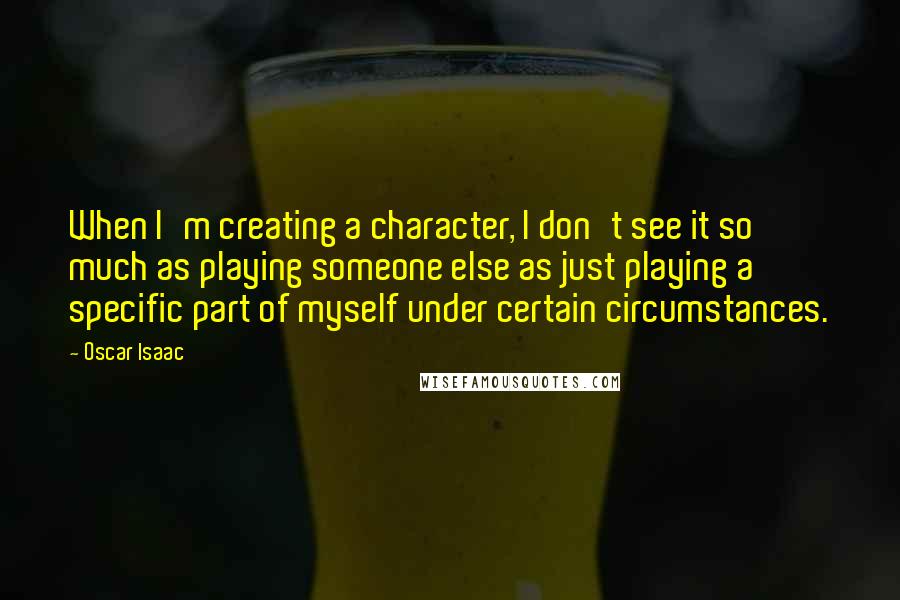 Oscar Isaac Quotes: When I'm creating a character, I don't see it so much as playing someone else as just playing a specific part of myself under certain circumstances.