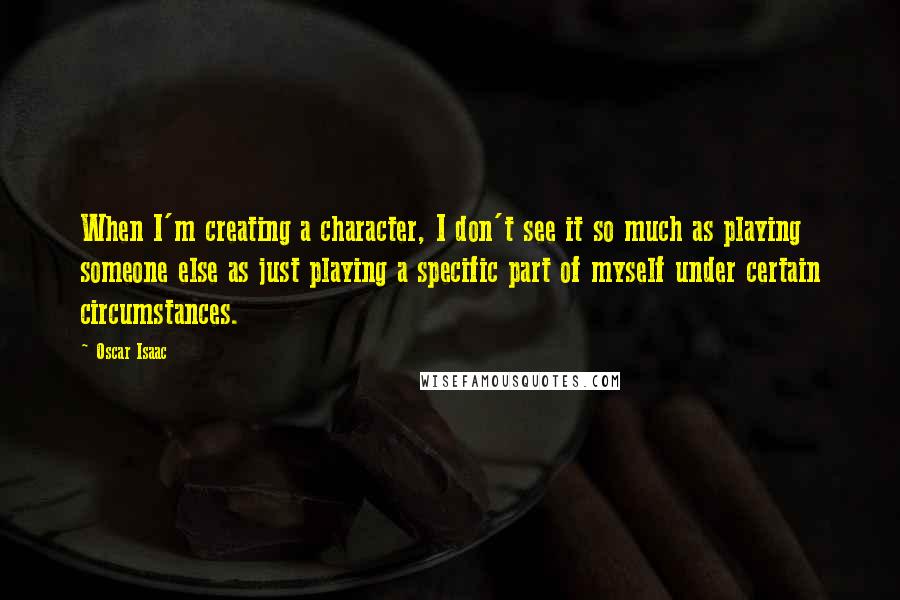 Oscar Isaac Quotes: When I'm creating a character, I don't see it so much as playing someone else as just playing a specific part of myself under certain circumstances.