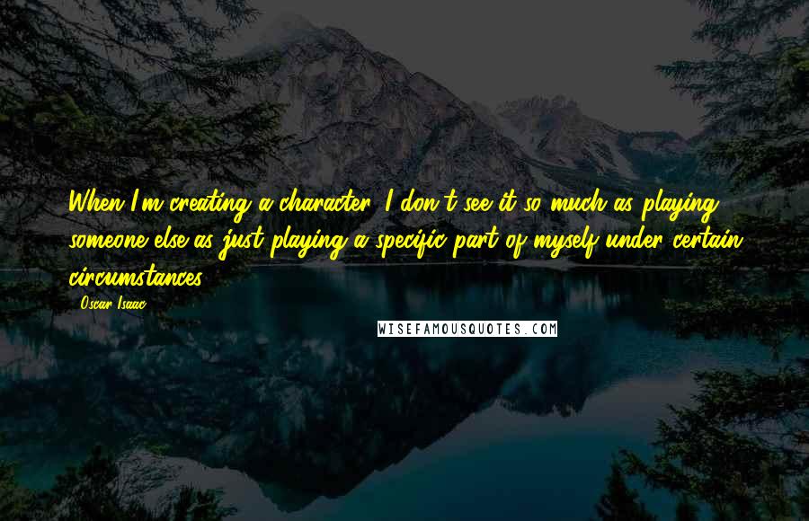 Oscar Isaac Quotes: When I'm creating a character, I don't see it so much as playing someone else as just playing a specific part of myself under certain circumstances.