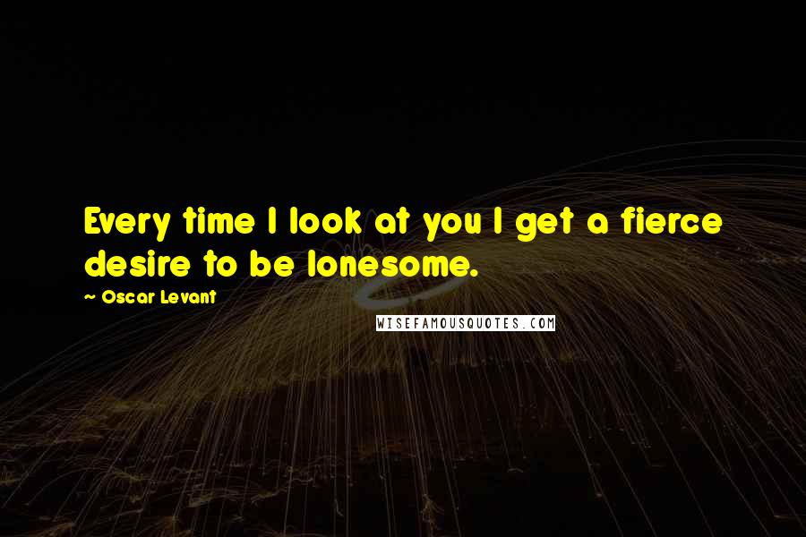 Oscar Levant Quotes: Every time I look at you I get a fierce desire to be lonesome.