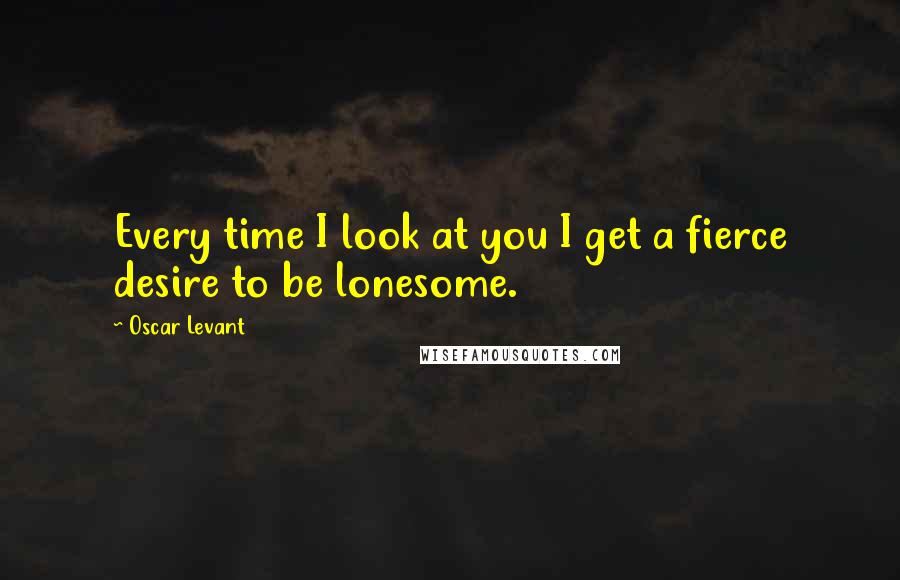 Oscar Levant Quotes: Every time I look at you I get a fierce desire to be lonesome.