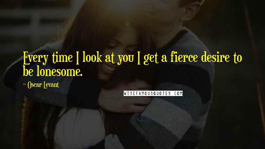 Oscar Levant Quotes: Every time I look at you I get a fierce desire to be lonesome.