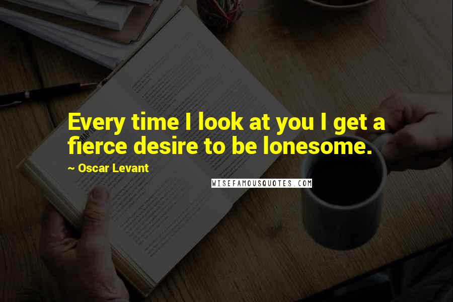 Oscar Levant Quotes: Every time I look at you I get a fierce desire to be lonesome.