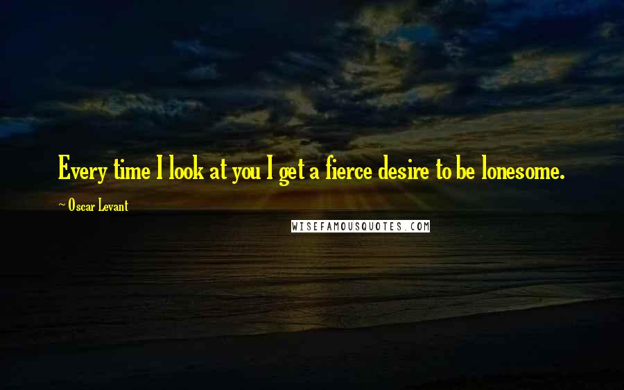 Oscar Levant Quotes: Every time I look at you I get a fierce desire to be lonesome.