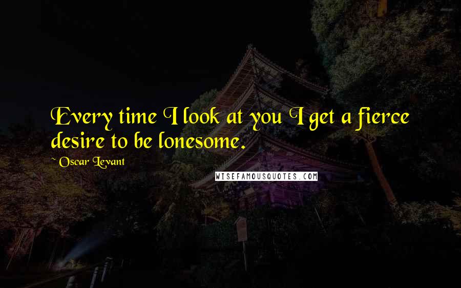 Oscar Levant Quotes: Every time I look at you I get a fierce desire to be lonesome.