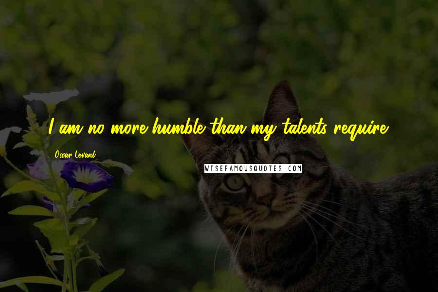 Oscar Levant Quotes: I am no more humble than my talents require.