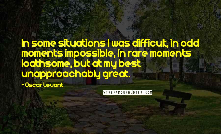 Oscar Levant Quotes: In some situations I was difficult, in odd moments impossible, in rare moments loathsome, but at my best unapproachably great.