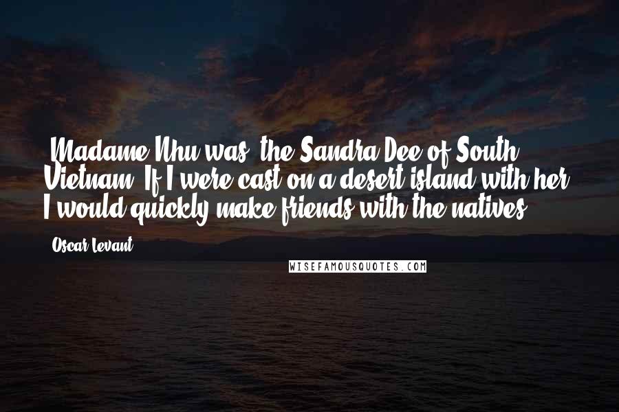 Oscar Levant Quotes: [Madame Nhu was] the Sandra Dee of South Vietnam. If I were cast on a desert island with her, I would quickly make friends with the natives.