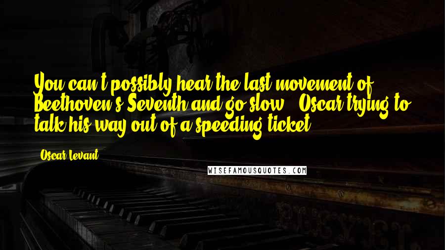 Oscar Levant Quotes: You can't possibly hear the last movement of Beethoven's Seventh and go slow. (Oscar trying to talk his way out of a speeding ticket)