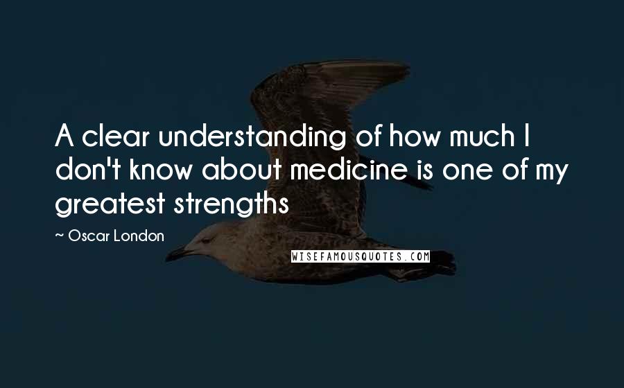 Oscar London Quotes: A clear understanding of how much I don't know about medicine is one of my greatest strengths