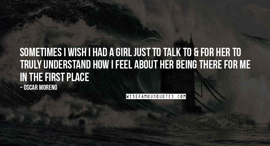 Oscar Moreno Quotes: Sometimes I wish I had a girl just to talk to & for her to truly understand how I feel about her being there for me in the first place