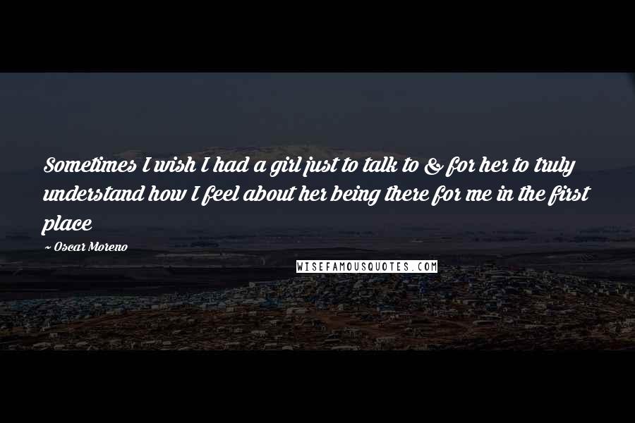 Oscar Moreno Quotes: Sometimes I wish I had a girl just to talk to & for her to truly understand how I feel about her being there for me in the first place