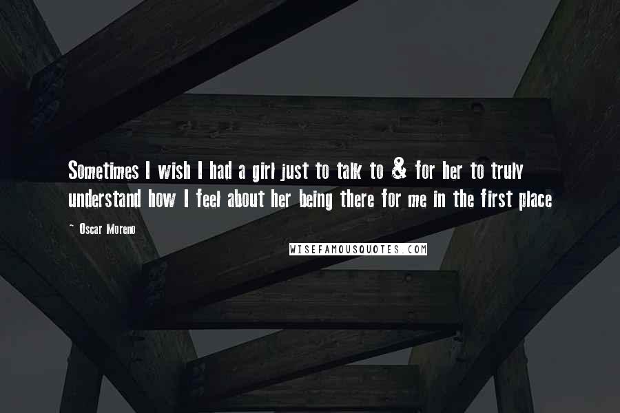 Oscar Moreno Quotes: Sometimes I wish I had a girl just to talk to & for her to truly understand how I feel about her being there for me in the first place