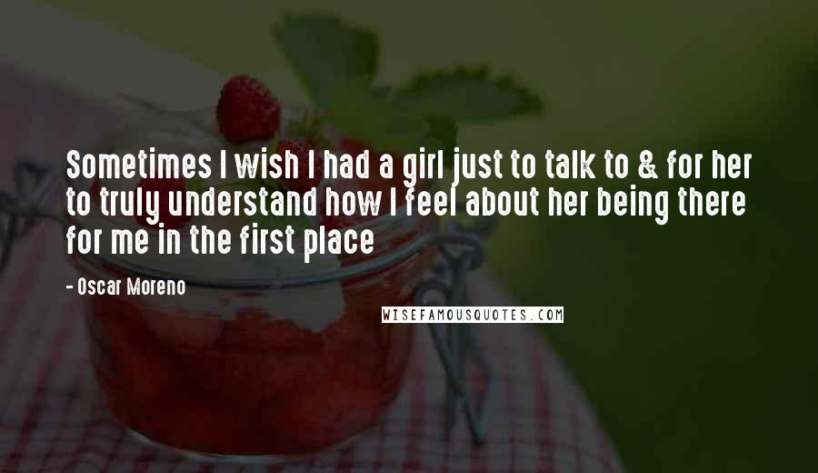 Oscar Moreno Quotes: Sometimes I wish I had a girl just to talk to & for her to truly understand how I feel about her being there for me in the first place