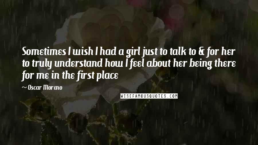 Oscar Moreno Quotes: Sometimes I wish I had a girl just to talk to & for her to truly understand how I feel about her being there for me in the first place