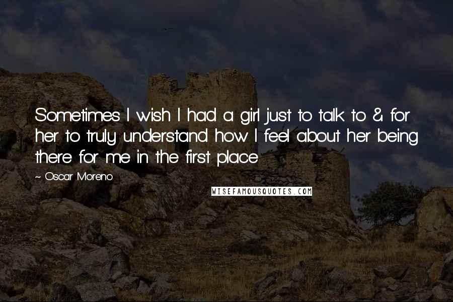 Oscar Moreno Quotes: Sometimes I wish I had a girl just to talk to & for her to truly understand how I feel about her being there for me in the first place