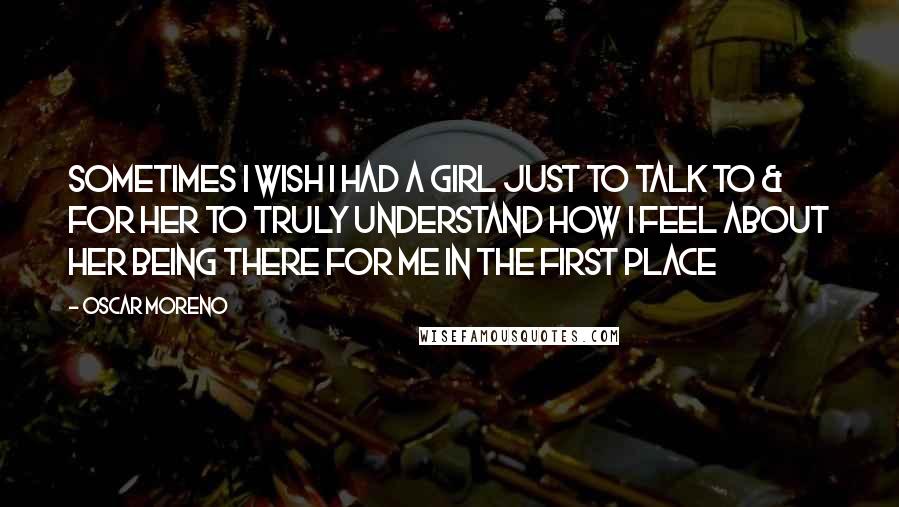 Oscar Moreno Quotes: Sometimes I wish I had a girl just to talk to & for her to truly understand how I feel about her being there for me in the first place