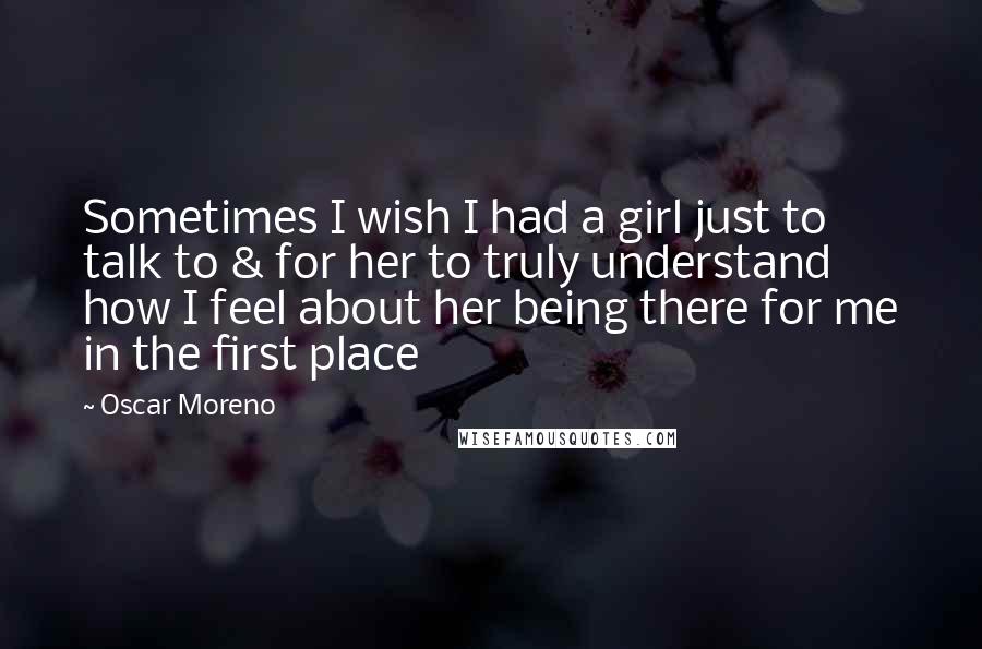 Oscar Moreno Quotes: Sometimes I wish I had a girl just to talk to & for her to truly understand how I feel about her being there for me in the first place