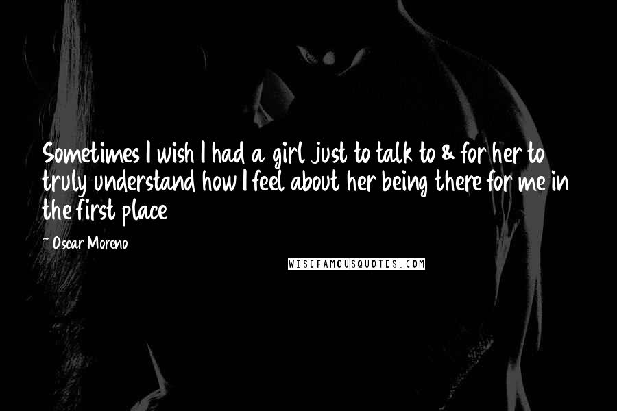 Oscar Moreno Quotes: Sometimes I wish I had a girl just to talk to & for her to truly understand how I feel about her being there for me in the first place