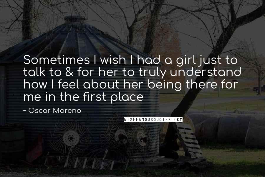 Oscar Moreno Quotes: Sometimes I wish I had a girl just to talk to & for her to truly understand how I feel about her being there for me in the first place