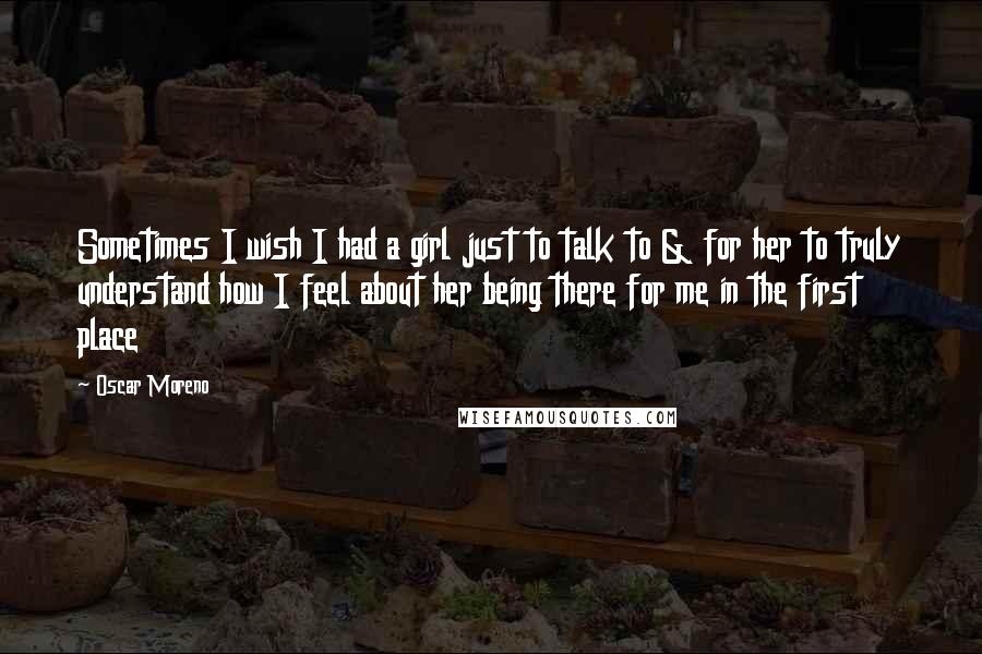 Oscar Moreno Quotes: Sometimes I wish I had a girl just to talk to & for her to truly understand how I feel about her being there for me in the first place