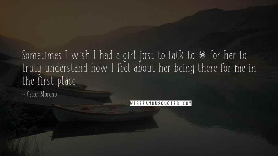 Oscar Moreno Quotes: Sometimes I wish I had a girl just to talk to & for her to truly understand how I feel about her being there for me in the first place