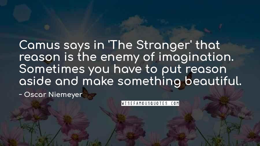 Oscar Niemeyer Quotes: Camus says in 'The Stranger' that reason is the enemy of imagination. Sometimes you have to put reason aside and make something beautiful.