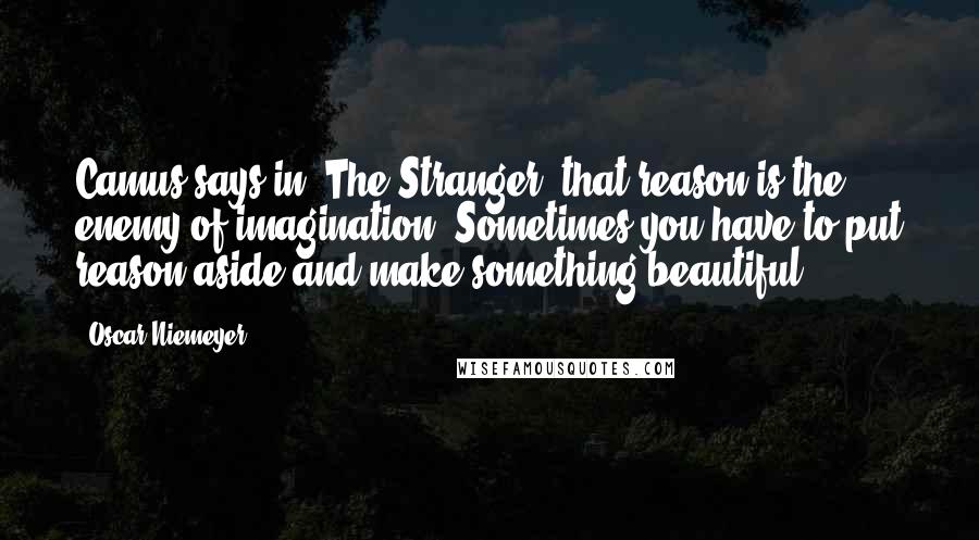 Oscar Niemeyer Quotes: Camus says in 'The Stranger' that reason is the enemy of imagination. Sometimes you have to put reason aside and make something beautiful.