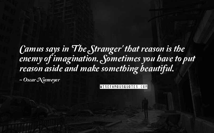 Oscar Niemeyer Quotes: Camus says in 'The Stranger' that reason is the enemy of imagination. Sometimes you have to put reason aside and make something beautiful.