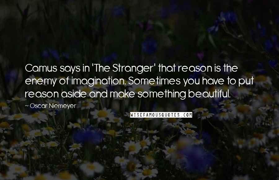 Oscar Niemeyer Quotes: Camus says in 'The Stranger' that reason is the enemy of imagination. Sometimes you have to put reason aside and make something beautiful.