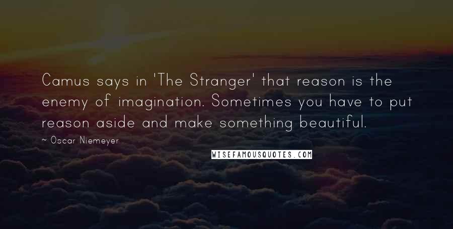 Oscar Niemeyer Quotes: Camus says in 'The Stranger' that reason is the enemy of imagination. Sometimes you have to put reason aside and make something beautiful.