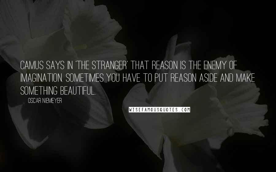 Oscar Niemeyer Quotes: Camus says in 'The Stranger' that reason is the enemy of imagination. Sometimes you have to put reason aside and make something beautiful.