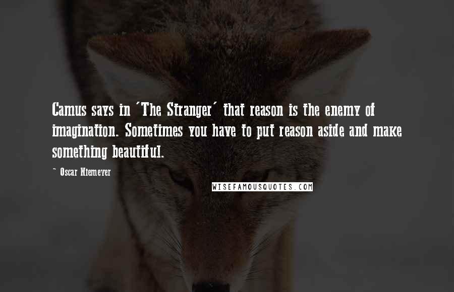 Oscar Niemeyer Quotes: Camus says in 'The Stranger' that reason is the enemy of imagination. Sometimes you have to put reason aside and make something beautiful.