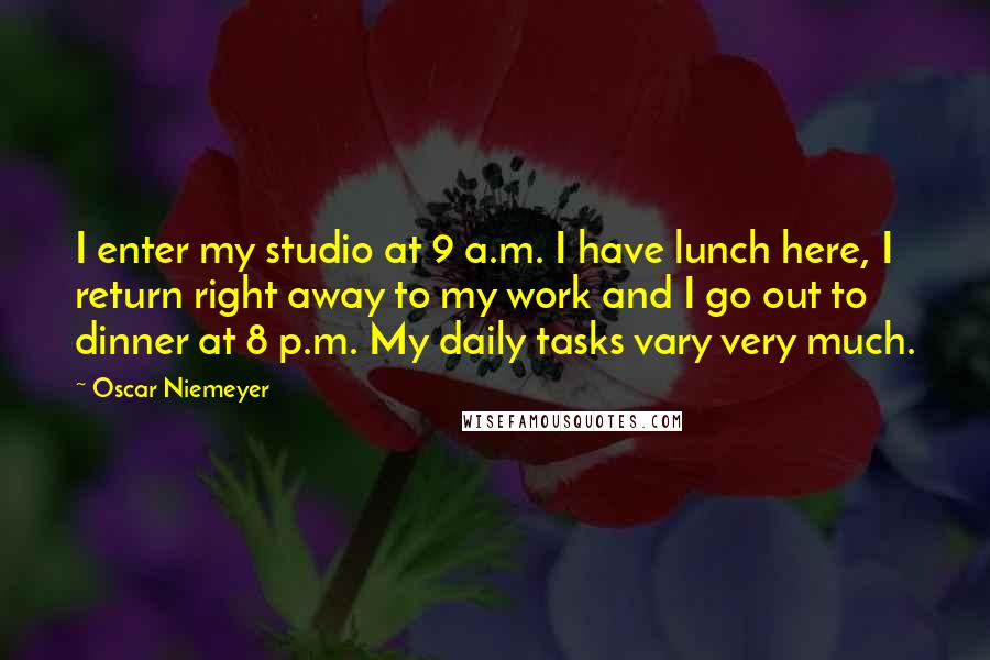 Oscar Niemeyer Quotes: I enter my studio at 9 a.m. I have lunch here, I return right away to my work and I go out to dinner at 8 p.m. My daily tasks vary very much.