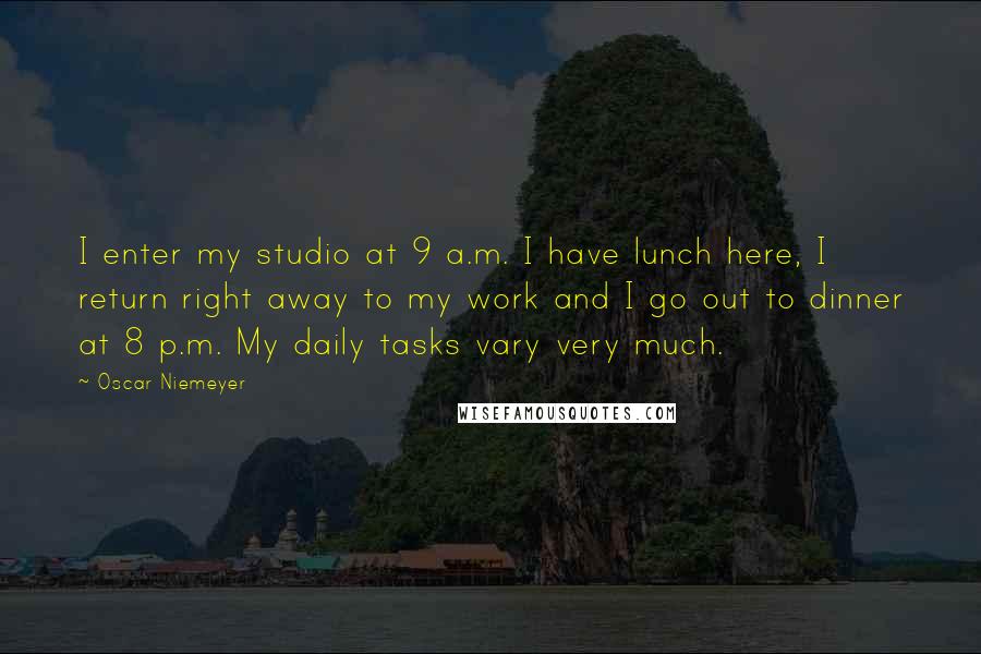 Oscar Niemeyer Quotes: I enter my studio at 9 a.m. I have lunch here, I return right away to my work and I go out to dinner at 8 p.m. My daily tasks vary very much.