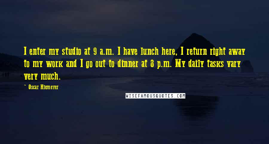 Oscar Niemeyer Quotes: I enter my studio at 9 a.m. I have lunch here, I return right away to my work and I go out to dinner at 8 p.m. My daily tasks vary very much.