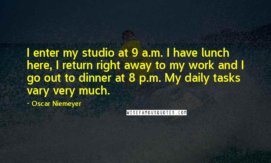Oscar Niemeyer Quotes: I enter my studio at 9 a.m. I have lunch here, I return right away to my work and I go out to dinner at 8 p.m. My daily tasks vary very much.